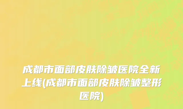 成都市面部皮肤除皱医院全新上线(成都市面部皮肤除皱整形医院)