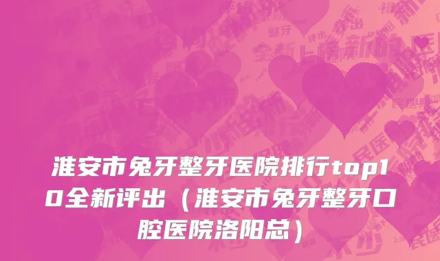 淮安市兔牙整牙医院排行top10全新评出（淮安市兔牙整牙口腔医院洛阳总）