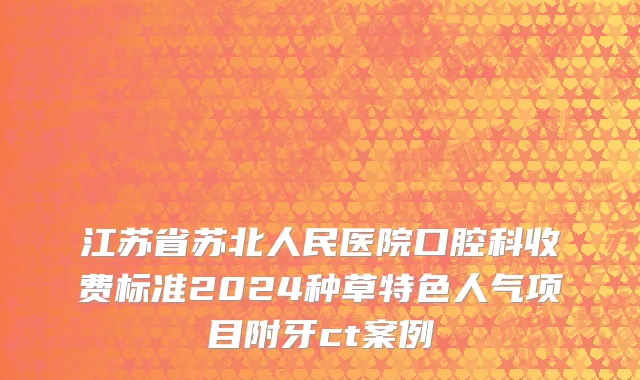 江苏省苏北人民医院口腔科收费标准2024种草特色人气项目附牙ct案例