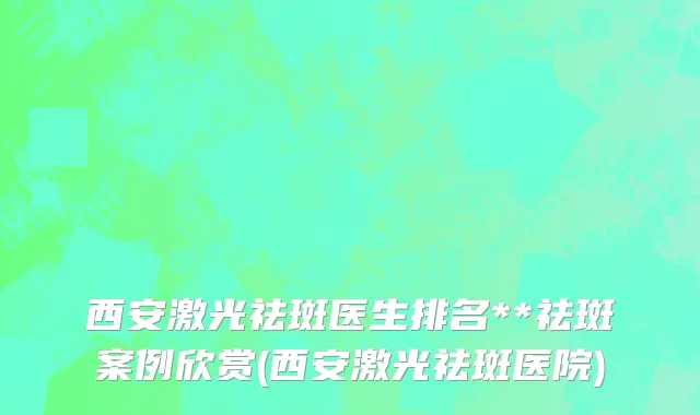 西安激光祛斑医生排名**祛斑案例欣赏(西安激光祛斑医院)
