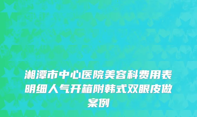 湘潭市中心医院美容科费用表明细人气开箱附韩式双眼皮做案例