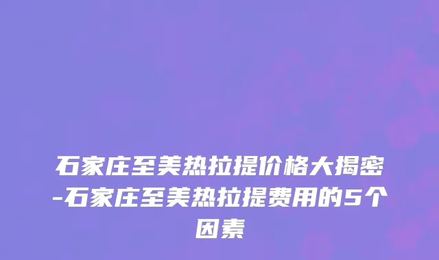 石家庄至美热拉提价格大揭密-石家庄至美热拉提费用的5个因素