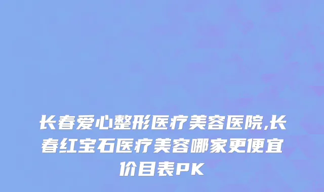 长春爱心整形医疗美容医院,长春红宝石医疗美容哪家更便宜价目表PK