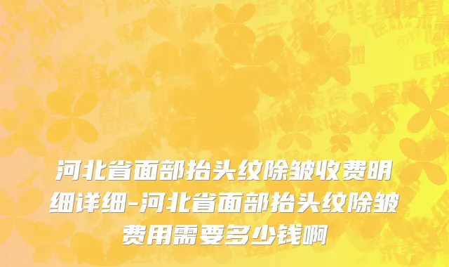 河北省面部抬头纹除皱收费明细详细-河北省面部抬头纹除皱费用需要多少钱啊