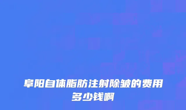 阜阳自体脂肪注射除皱的费用多少钱啊