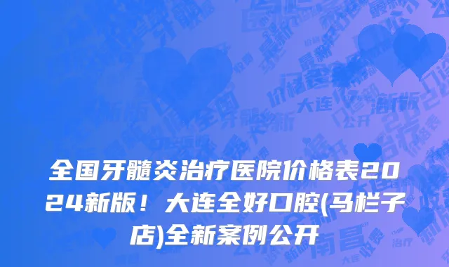 全国牙髓炎治疗医院价格表2024新版!大连全好口腔(马栏子店)全新案例公开