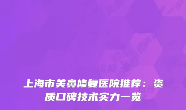 上海市美鼻修复医院推荐：资质口碑技术实力一览