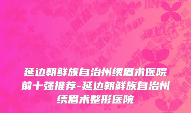 延边朝鲜族自治州绣眉术医院前十强推荐-延边朝鲜族自治州绣眉术整形医院