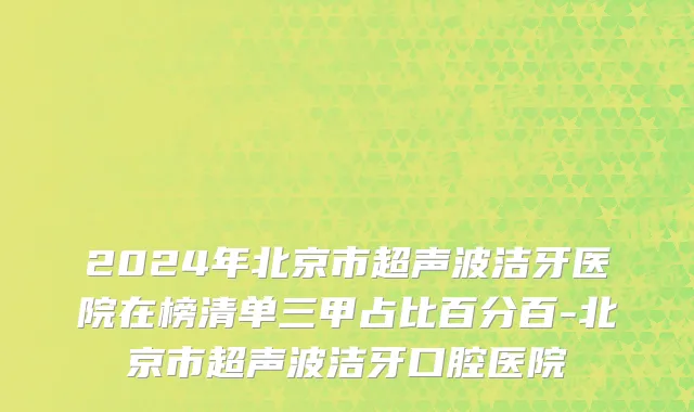 2024年北京市超声波洁牙医院在榜清单三甲占比百分百-北京市超声波洁牙口腔医院