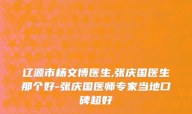 辽源市杨文博医生,张庆国医生那个好-张庆国医师专家当地口碑超好