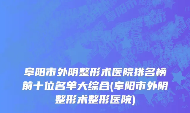 阜阳市外阴整形术医院排名榜前十位名单大综合(阜阳市外阴整形术整形医院)