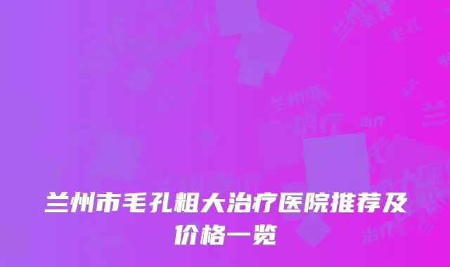 兰州市毛孔粗大治疗医院推荐及价格一览
