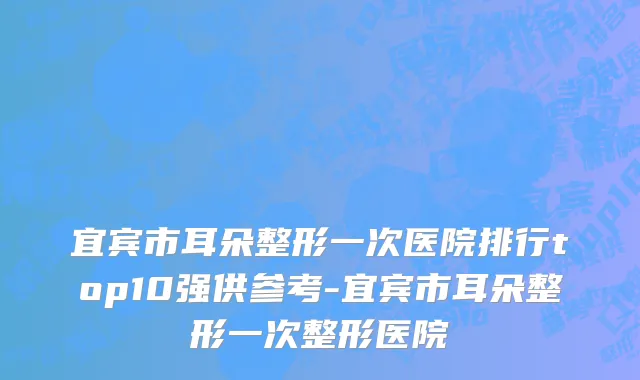宜宾市耳朵整形一次医院排行top10强供参考-宜宾市耳朵整形一次整形医院