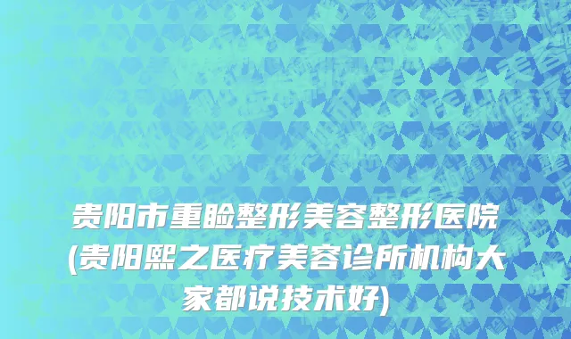 贵阳市重睑整形美容整形医院(贵阳熙之医疗美容诊所机构大家都说技术好)