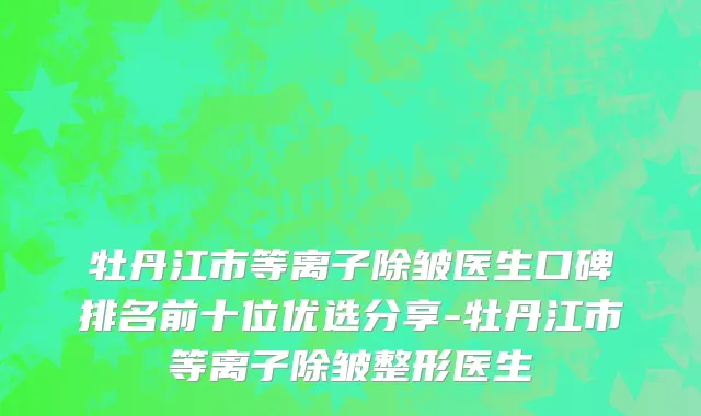 牡丹江市等离子除皱医生口碑排名前十位优选分享-牡丹江市等离子除皱整形医生