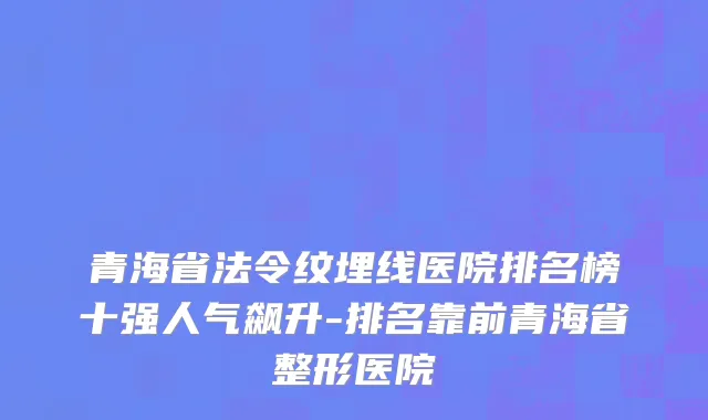 青海省法令纹埋线医院排名榜十强人气飙升-排名靠前青海省整形医院