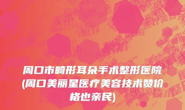 周口市畸形耳朵手术整形医院(周口美丽星医疗美容技术赞价格也亲民)