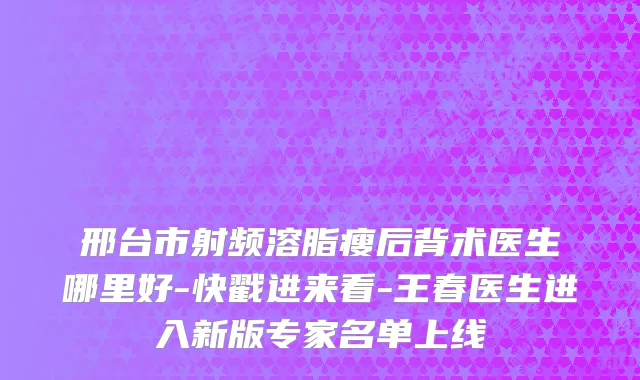 邢台市射频溶脂瘦后背术医生哪里好-快戳进来看-王春医生进入新版专家名单上线