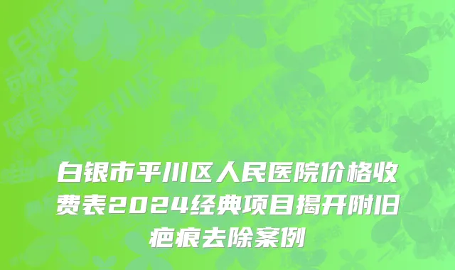 白银市平川区人民医院价格收费表2024经典项目揭开附旧疤痕去除案例