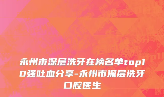永州市深层洗牙在榜名单top10强吐血分享-永州市深层洗牙口腔医生
