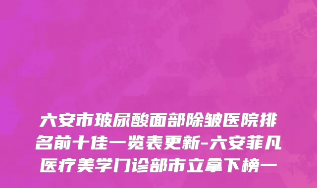 六安市玻尿酸面部除皱医院排名前十佳一览表更新-六安菲凡医疗美学门诊部市立拿下榜一