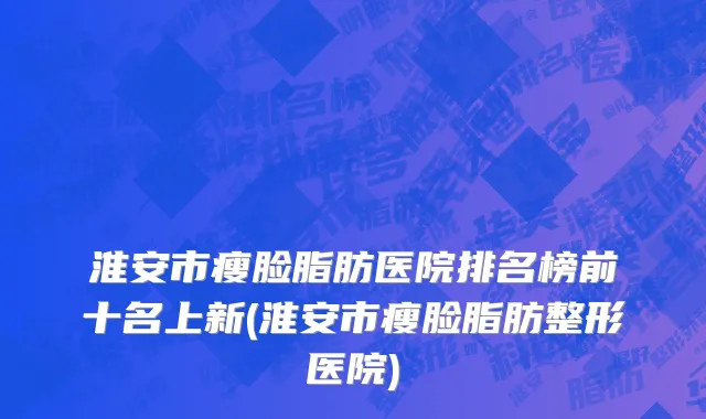 淮安市瘦脸脂肪医院排名榜前十名上新(淮安市瘦脸脂肪整形医院)