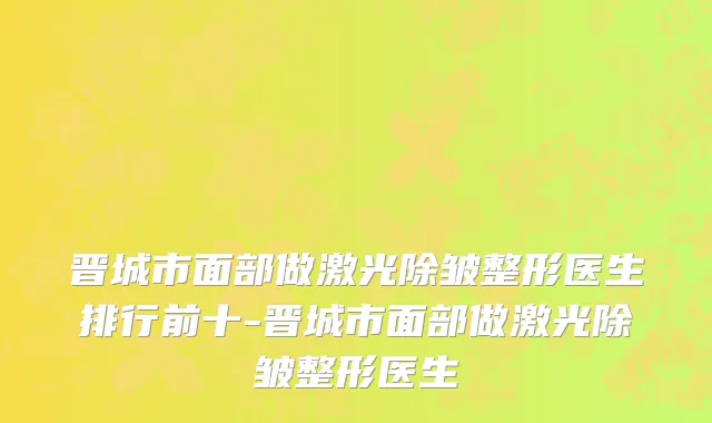 晋城市面部做激光除皱整形医生排行前十-晋城市面部做激光除皱整形医生
