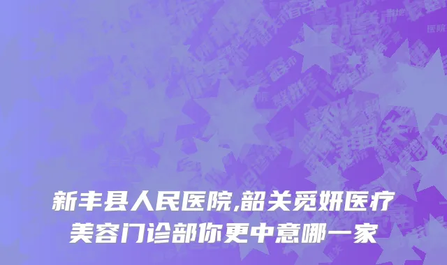 新丰县人民医院,韶关觅妍医疗美容门诊部你更中意哪一家