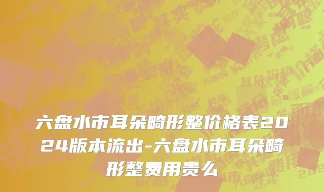六盘水市耳朵畸形整价格表2024版本流出-六盘水市耳朵畸形整费用贵么