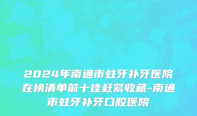 2024年南通市蛀牙补牙医院在榜清单前十佳赶紧收藏-南通市蛀牙补牙口腔医院