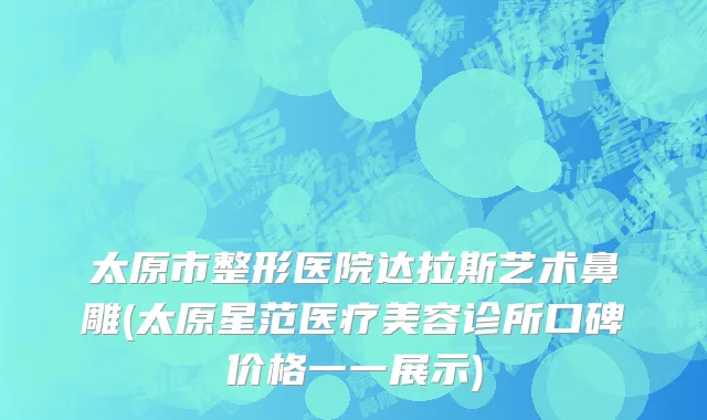 太原市整形医院达拉斯艺术鼻雕(太原星范医疗美容诊所口碑价格一一展示)