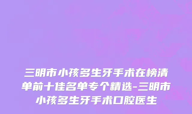 三明市小孩多生牙手术在榜清单前十佳名单专个精选-三明市小孩多生牙手术口腔医生
