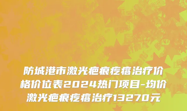 防城港市激光疤痕疙瘩治疗价格价位表2024热门项目-均价激光疤痕疙瘩治疗13270元