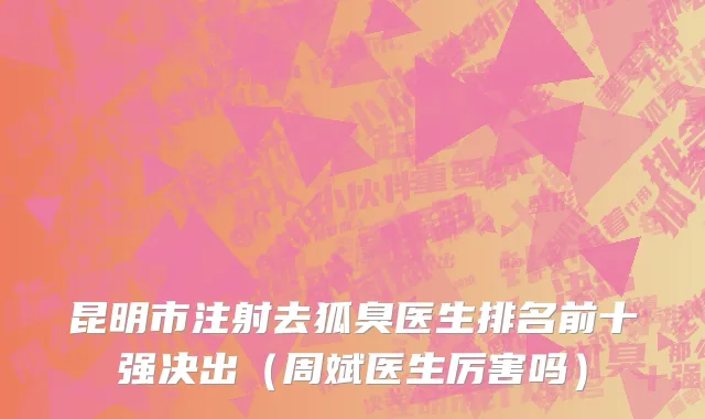 昆明市注射去狐臭医生排名前十强决出（周斌医生厉害吗）