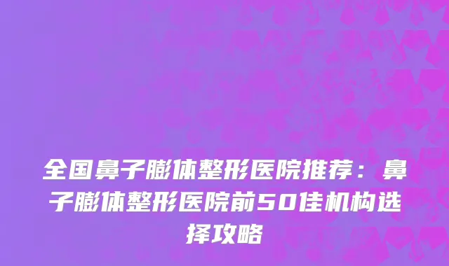 全国鼻子膨体整形医院推荐：鼻子膨体整形医院前50佳机构选择攻略
