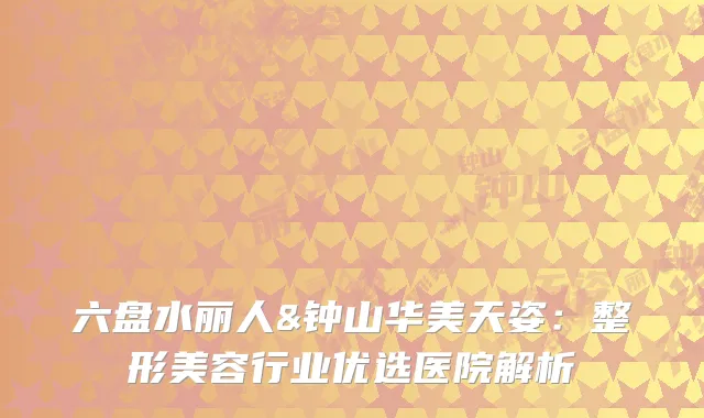 六盘水丽人&钟山华美天姿：整形美容行业优选医院解析