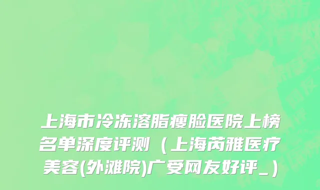上海市冷冻溶脂瘦脸医院上榜名单深度评测（上海芮雅医疗美容(外滩院)广受网友好评_）
