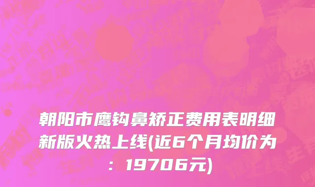 朝阳市鹰钩鼻矫正费用表明细新版火热上线(近6个月均价为：19706元)