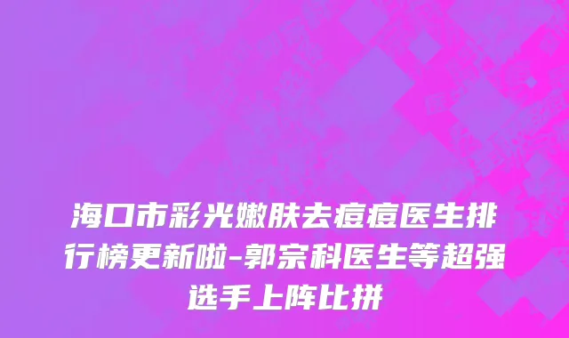 海口市彩光嫩肤去痘痘医生排行榜更新啦-郭宗科医生等超强选手上阵比拼