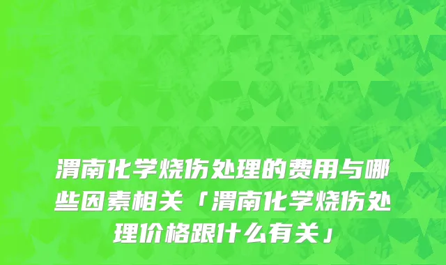 渭南化学烧伤处理的费用与哪些因素相关「渭南化学烧伤处理价格跟什么有关」
