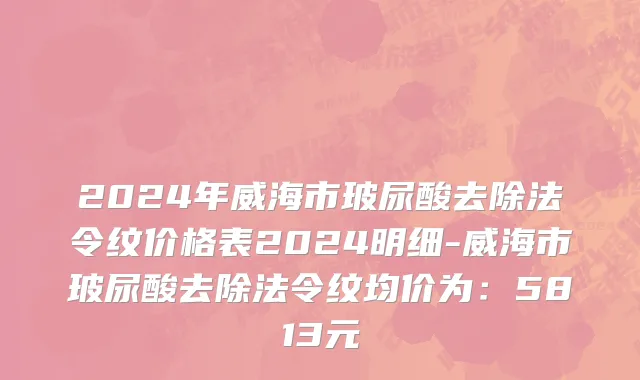 2024年威海市玻尿酸去除法令纹价格表2024明细-威海市玻尿酸去除法令纹均价为：5813元