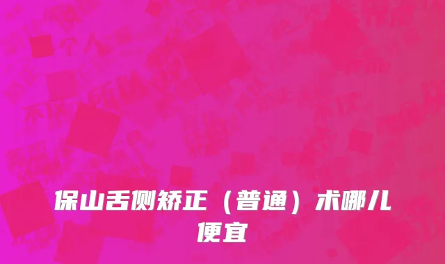 保山舌侧矫正（普通）术哪儿便宜