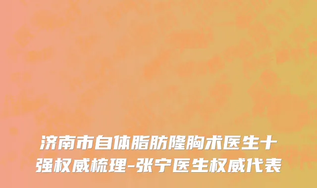 济南市自体脂肪隆胸术医生十强权威梳理-张宁医生权威代表