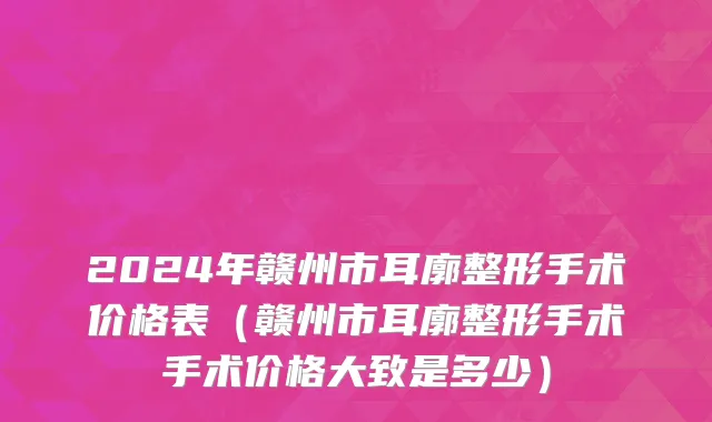 2024年赣州市耳廓整形手术价格表（赣州市耳廓整形手术手术价格大致是多少）
