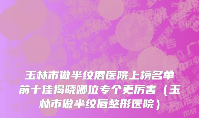玉林市做半纹唇医院上榜名单前十佳揭晓哪位专个更厉害（玉林市做半纹唇整形医院）