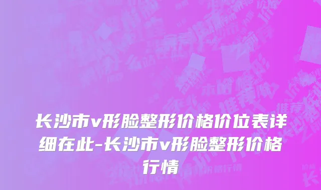长沙市v形脸整形价格价位表详细在此-长沙市v形脸整形价格行情
