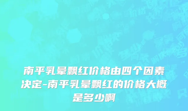 南平乳晕飘红价格由四个因素决定-南平乳晕飘红的价格大概是多少啊
