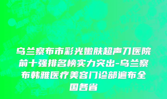 乌兰察布市彩光嫩肤超声刀医院前十强排名榜实力突出-乌兰察布韩雅医疗美容门诊部遍布全国各省