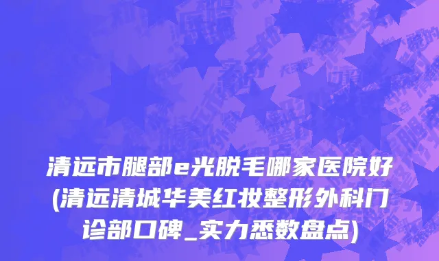 清远市腿部e光脱毛哪家医院好(清远清城华美红妆整形外科门诊部口碑_实力悉数盘点)