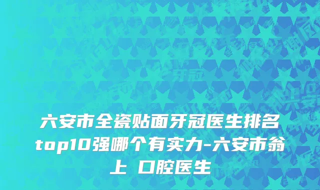 六安市全瓷贴面牙冠医生排名top10强哪个有实力-六安市翁上喬口腔医生